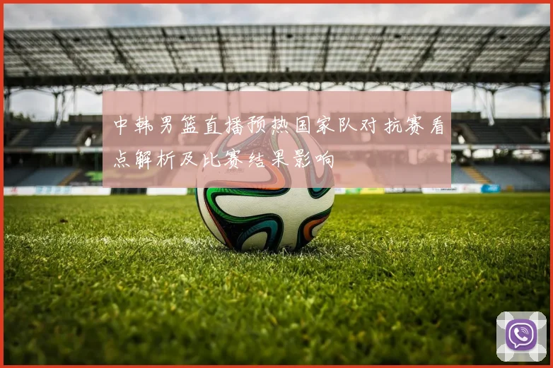 中韩男篮直播预热国家队对抗赛看点解析及比赛结果影响