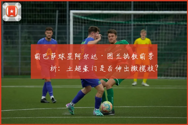 前巴萨球星阿尔达·图兰执教前景分析：土超豪门是否伸出橄榄枝？
