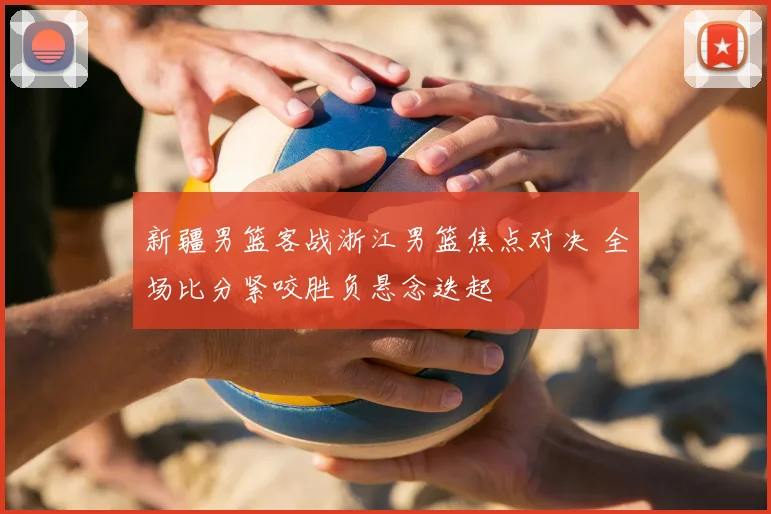 新疆男篮客战浙江男篮焦点对决 全场比分紧咬胜负悬念迭起