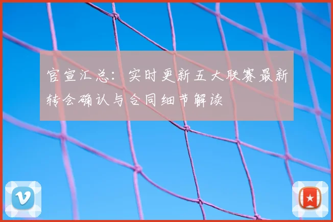 官宣汇总：实时更新五大联赛最新转会确认与合同细节解读