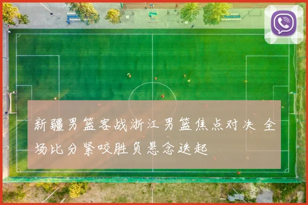 新疆男篮客战浙江男篮焦点对决 全场比分紧咬胜负悬念迭起