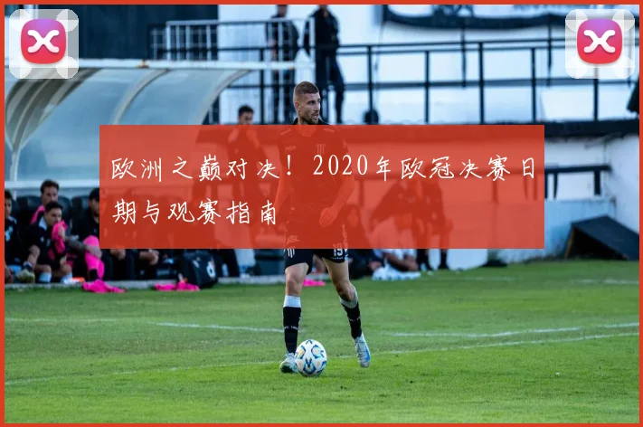 欧洲之巅对决！2020年欧冠决赛日期与观赛指南