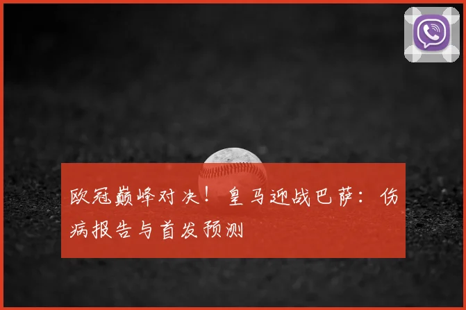 欧冠巅峰对决！皇马迎战巴萨：伤病报告与首发预测