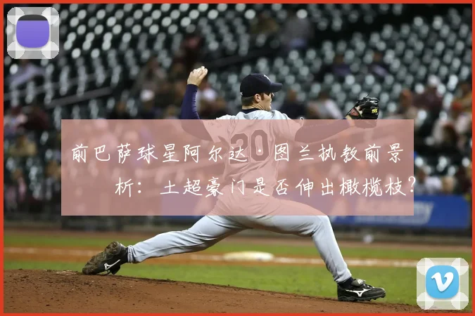 前巴萨球星阿尔达·图兰执教前景分析：土超豪门是否伸出橄榄枝？