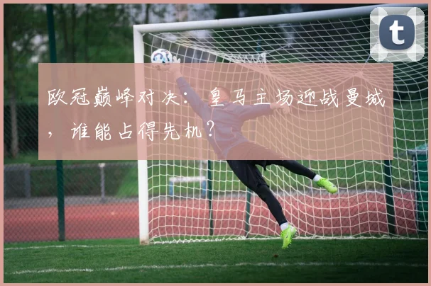 欧冠巅峰对决：皇马主场迎战曼城，谁能占得先机？