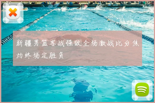 新疆男篮客战强敌全场激战比分焦灼终场定胜负