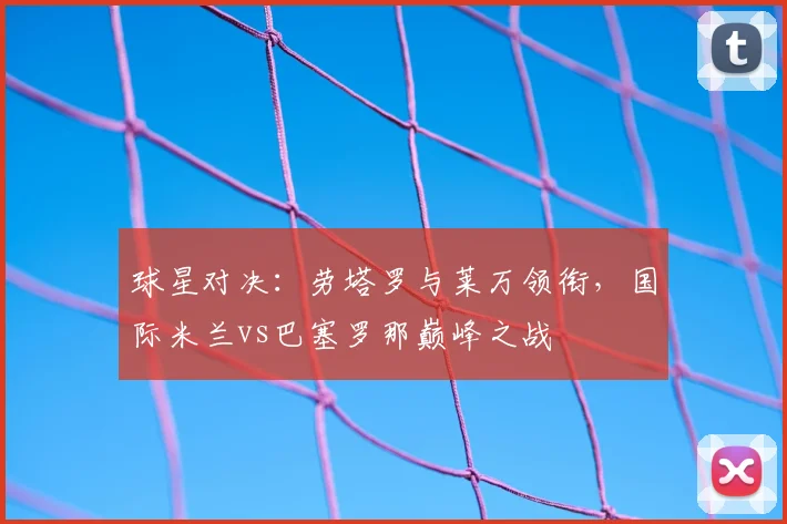 球星对决：劳塔罗与莱万领衔，国际米兰vs巴塞罗那巅峰之战