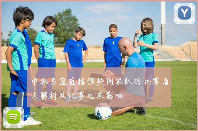 中韩男篮直播预热国家队对抗赛看点解析及比赛结果影响