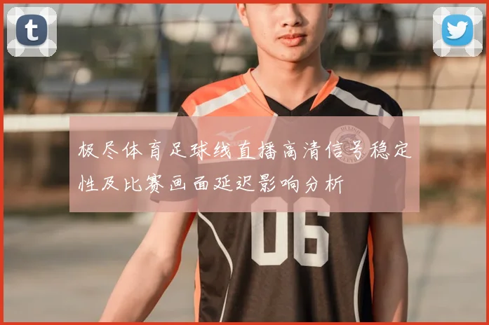 极尽体育足球线直播高清信号稳定性及比赛画面延迟影响分析